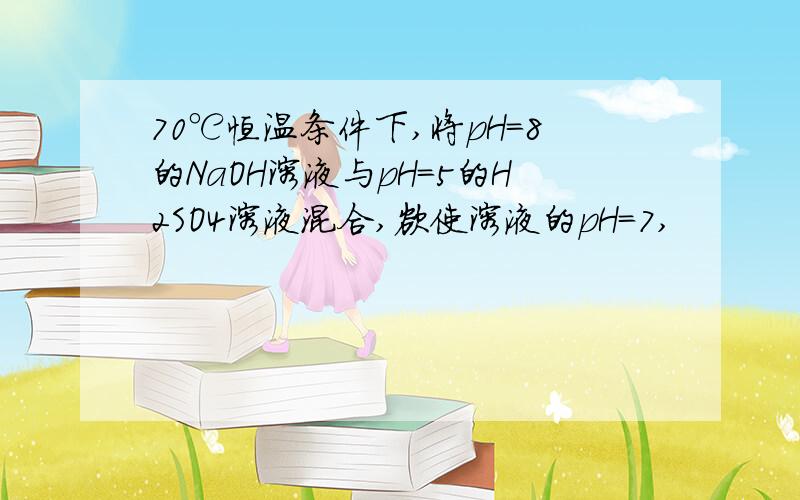 70℃恒温条件下,将pH=8的NaOH溶液与pH=5的H2SO4溶液混合,欲使溶液的pH=7,