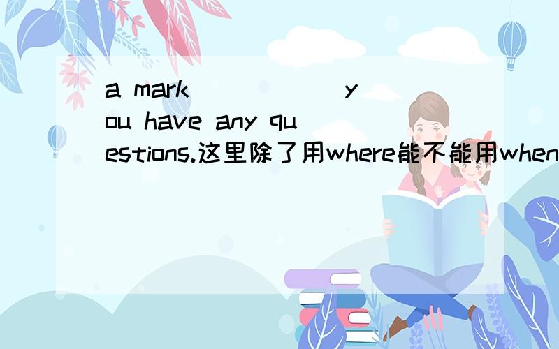 a mark _____ you have any questions.这里除了用where能不能用when?