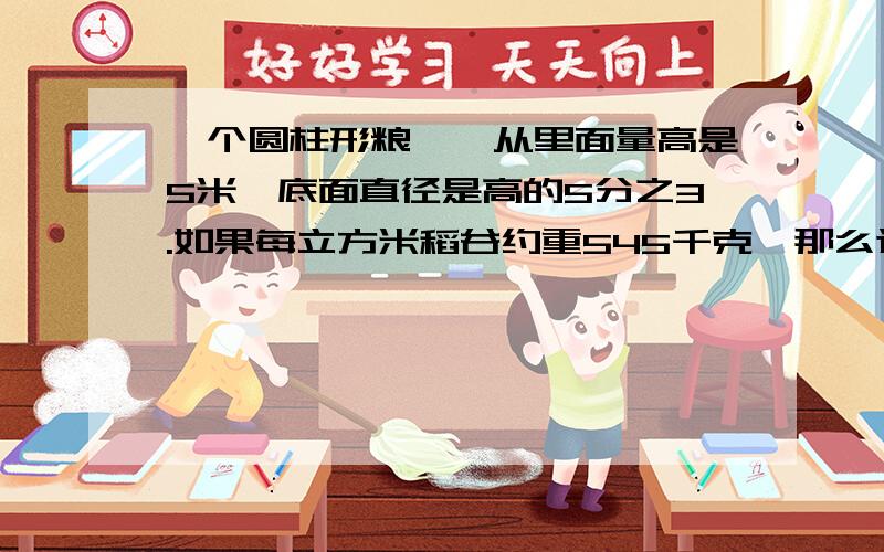 一个圆柱形粮囵,从里面量高是5米,底面直径是高的5分之3.如果每立方米稻谷约重545千克,那么这个