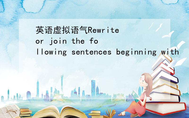 英语虚拟语气Rewrite or join the following sentences beginning with