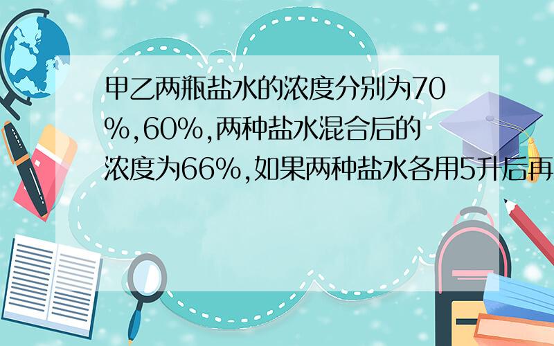 甲乙两瓶盐水的浓度分别为70%,60%,两种盐水混合后的浓度为66%,如果两种盐水各用5升后再混合,浓度66.25