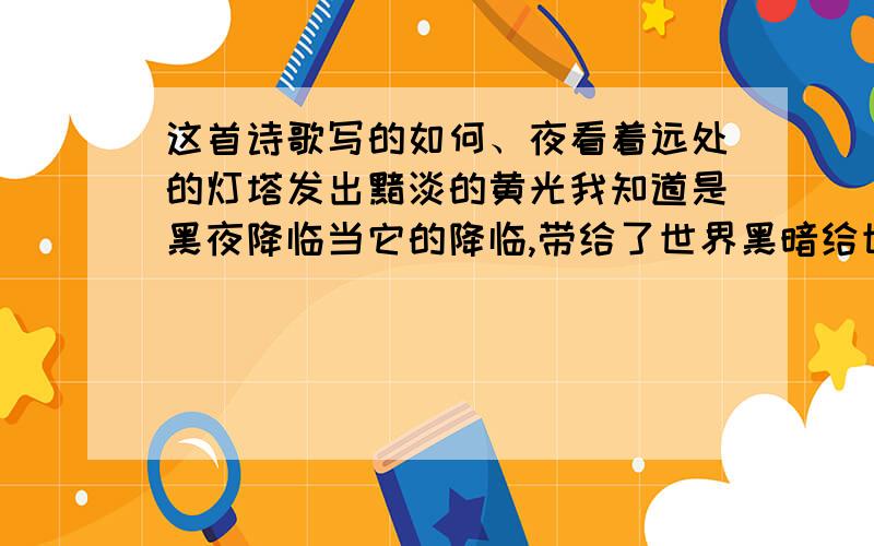 这首诗歌写的如何、夜看着远处的灯塔发出黯淡的黄光我知道是黑夜降临当它的降临,带给了世界黑暗给世界万物抹去了色彩夜,什么时