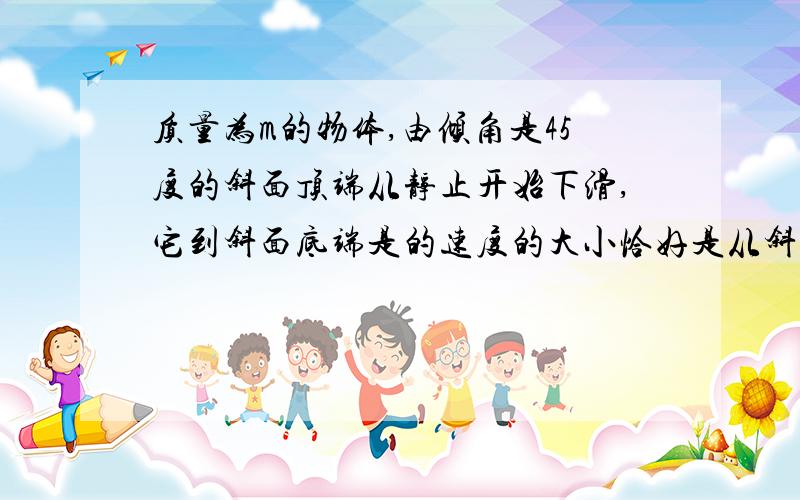 质量为m的物体,由倾角是45度的斜面顶端从静止开始下滑,它到斜面底端是的速度的大小恰好是从斜面顶端同一高度处自由下落的物