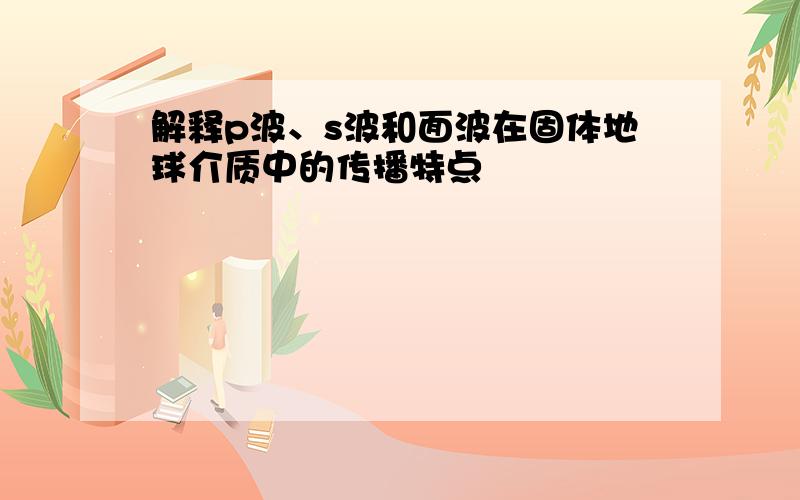 解释p波、s波和面波在固体地球介质中的传播特点