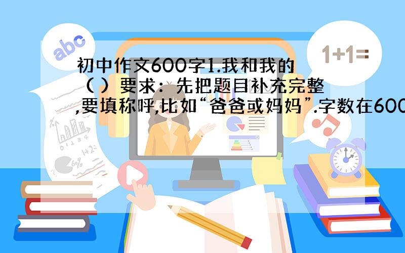 初中作文600字1.我和我的（ ）要求：先把题目补充完整,要填称呼,比如“爸爸或妈妈”.字数在600字左右.2.我心里的