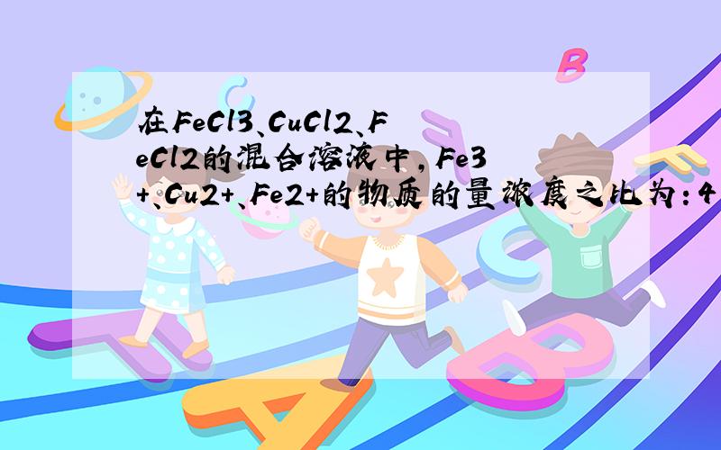 在FeCl3、CuCl2、FeCl2的混合溶液中,Fe3+、Cu2+、Fe2+的物质的量浓度之比为：4：2：1,现加入适