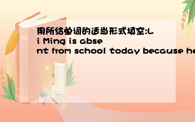 用所给单词的适当形式填空:Li Ming is absent from school today because he_