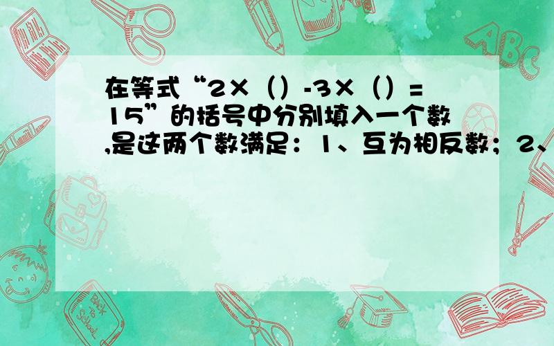 在等式“2×（）-3×（）=15”的括号中分别填入一个数,是这两个数满足：1、互为相反数；2、和为2