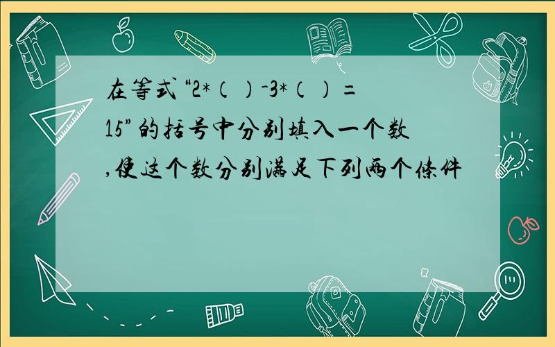 在等式“2*（）-3*（）=15”的括号中分别填入一个数,使这个数分别满足下列两个条件