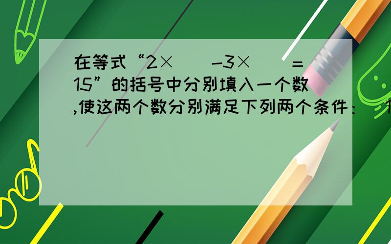 在等式“2×（）-3×（）＝15”的括号中分别填入一个数,使这两个数分别满足下列两个条件：（1）