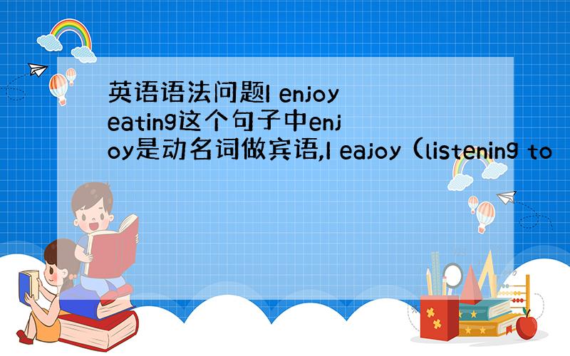 英语语法问题I enjoy eating这个句子中enjoy是动名词做宾语,I eajoy (listening to