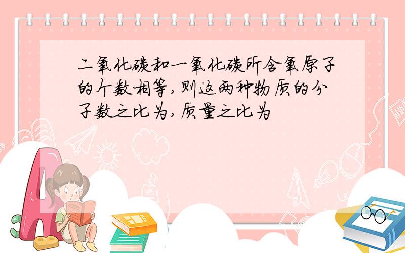 二氧化碳和一氧化碳所含氧原子的个数相等,则这两种物质的分子数之比为,质量之比为