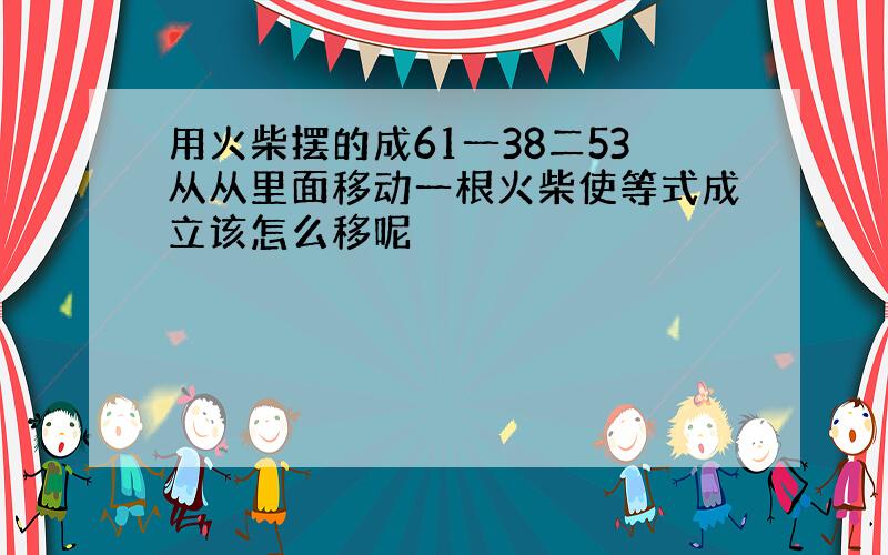 用火柴摆的成61一38二53从从里面移动一根火柴使等式成立该怎么移呢