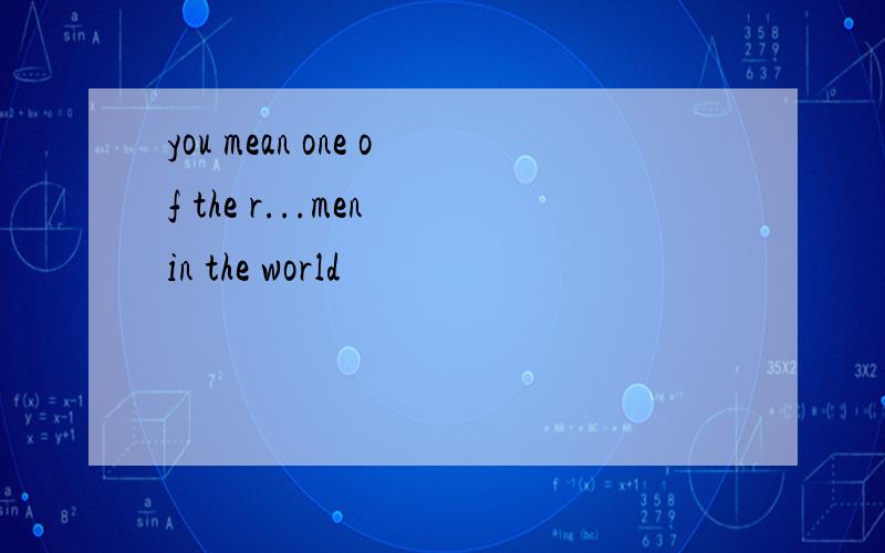 you mean one of the r...men in the world