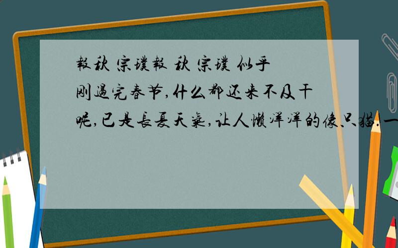 报秋 宗璞报 秋 宗璞 似乎刚过完春节,什么都还来不及干呢,已是长夏天气,让人懒洋洋的像只猫.一家人夏衣尚未打点好,猛然