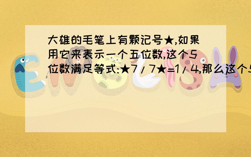 大雄的毛笔上有颗记号★,如果用它来表示一个五位数,这个5位数满足等式:★7/7★=1/4,那么这个5位数满足式