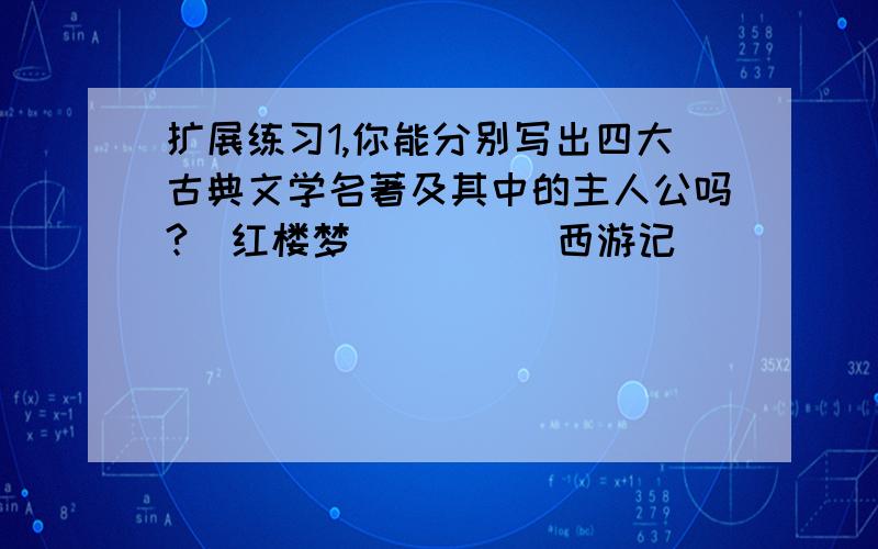 扩展练习1,你能分别写出四大古典文学名著及其中的主人公吗?[红楼梦]（ ） [西游记]（ ） [水浒传]（ ）[三国演义