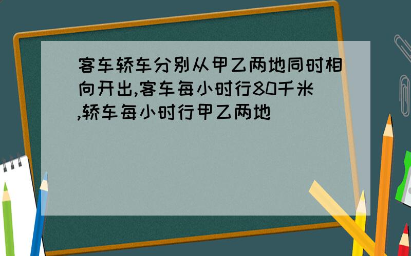 客车轿车分别从甲乙两地同时相向开出,客车每小时行80千米,轿车每小时行甲乙两地