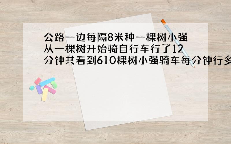 公路一边每隔8米种一棵树小强从一棵树开始骑自行车行了12分钟共看到610棵树小强骑车每分钟行多少米?