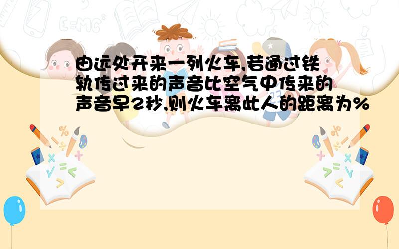 由远处开来一列火车,若通过铁轨传过来的声音比空气中传来的声音早2秒,则火车离此人的距离为%