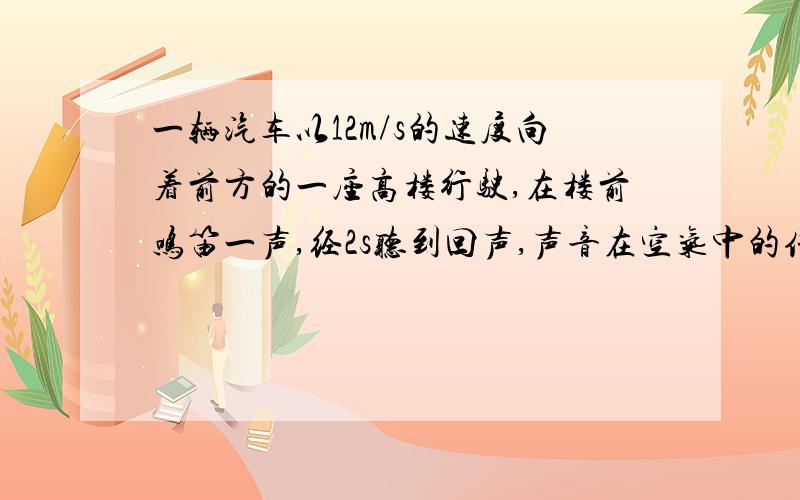 一辆汽车以12m/s的速度向着前方的一座高楼行驶,在楼前鸣笛一声,经2s听到回声,声音在空气中的传播速度按340m/计算