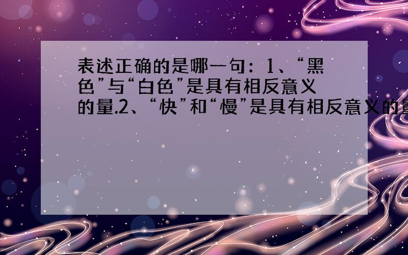 表述正确的是哪一句：1、“黑色”与“白色”是具有相反意义的量.2、“快”和“慢”是具有相反意义的量.3、“向北4.5米”