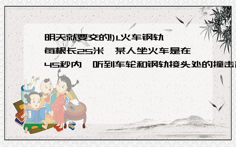 明天就要交的!)1.火车钢轨每根长25米,某人坐火车是在45秒内,听到车轮和钢轨接头处的撞击声30次,则火车的速度是多少