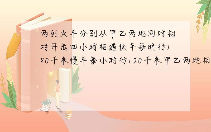 两列火车分别从甲乙两地同时相对开出四小时相遇快车每时行180千米慢车每小时行120千米甲乙两地相距多少千米