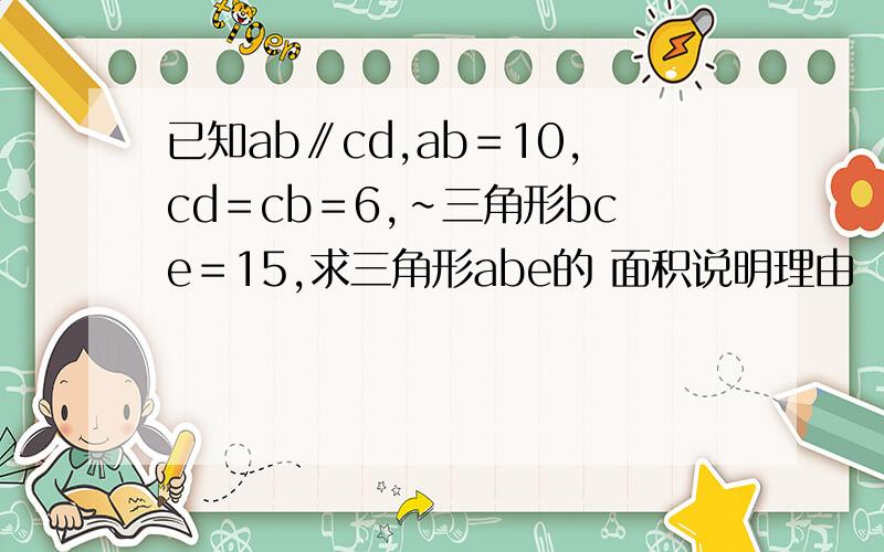 已知ab∥cd,ab＝10,cd＝cb＝6,∽三角形bce＝15,求三角形abe的 面积说明理由