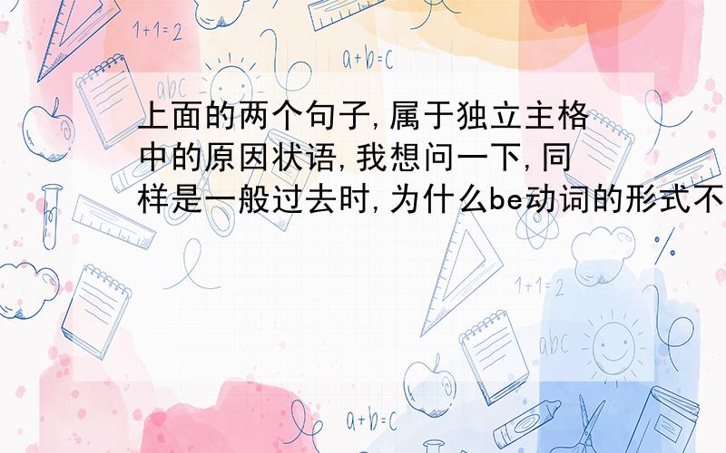 上面的两个句子,属于独立主格中的原因状语,我想问一下,同样是一般过去时,为什么be动词的形式不一样呢?