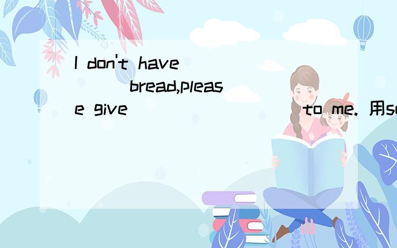 I don't have_____bread,please give_________ to me. 用some , a