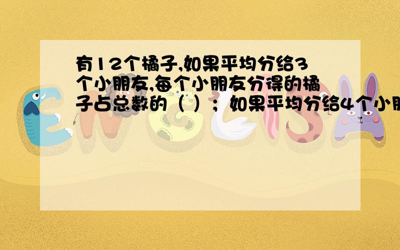 有12个橘子,如果平均分给3个小朋友,每个小朋友分得的橘子占总数的（ ）；如果平均分给4个小朋友,每个小