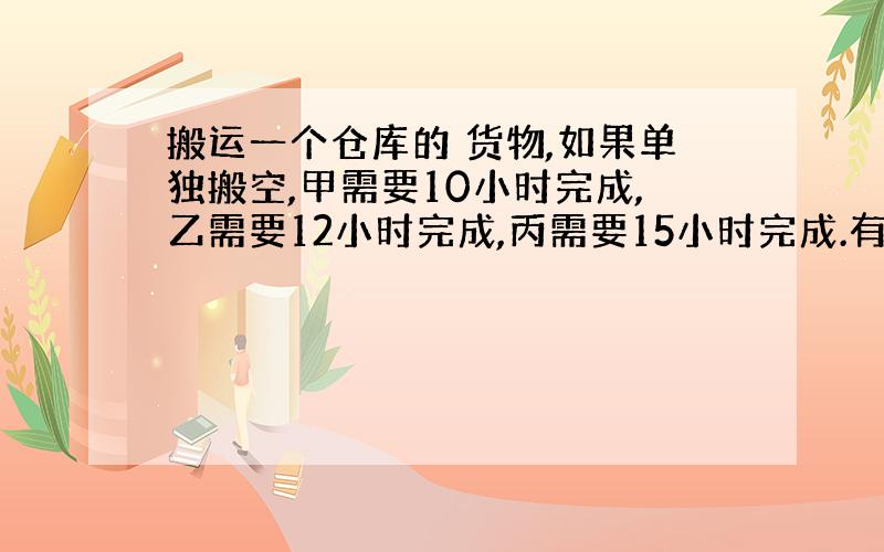 搬运一个仓库的 货物,如果单独搬空,甲需要10小时完成,乙需要12小时完成,丙需要15小时完成.有货物存量相同的仓库A和