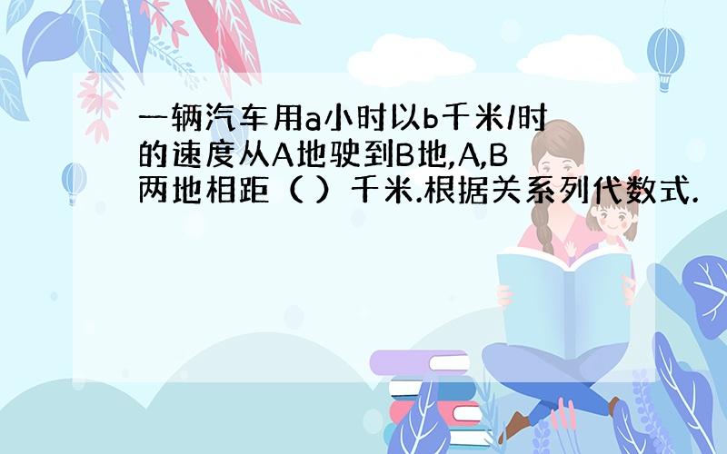 一辆汽车用a小时以b千米/时的速度从A地驶到B地,A,B两地相距（ ）千米.根据关系列代数式.