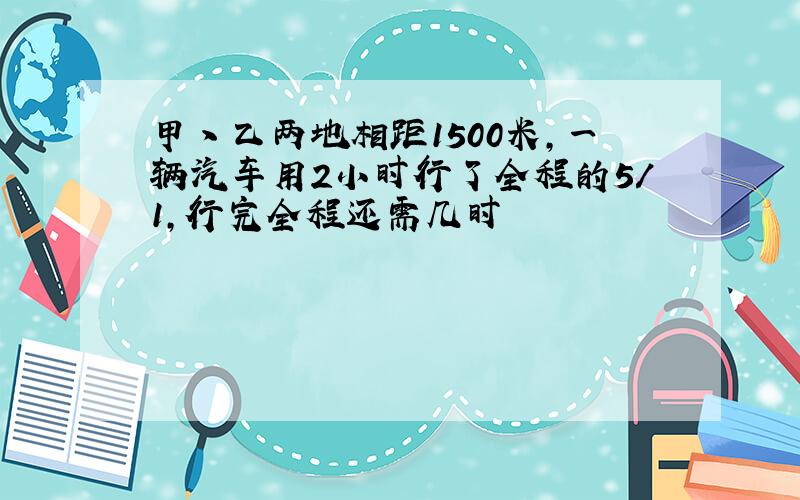 甲丶乙两地相距1500米,一辆汽车用2小时行了全程的5/1,行完全程还需几时