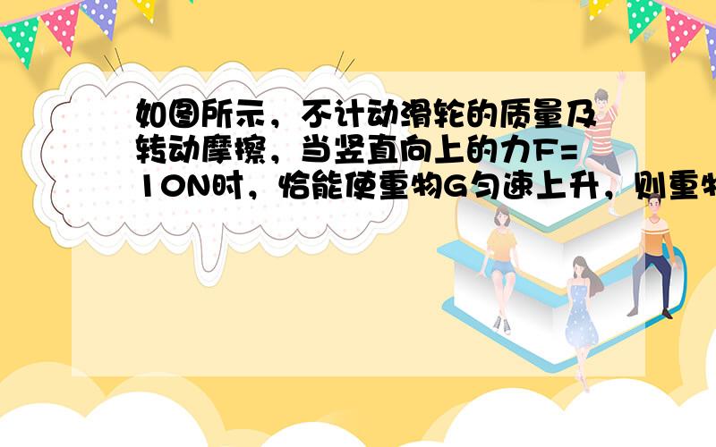 如图所示，不计动滑轮的质量及转动摩擦，当竖直向上的力F=10N时，恰能使重物G匀速上升，则重物G=______N，绳固定