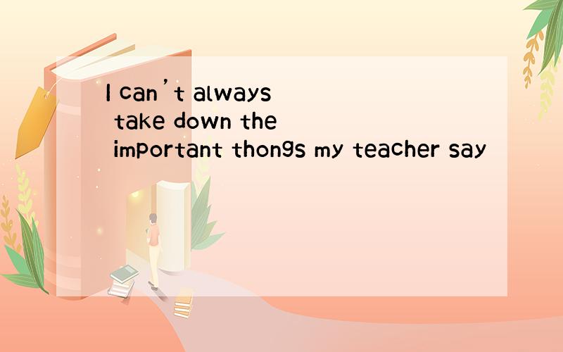 I can’t always take down the important thongs my teacher say