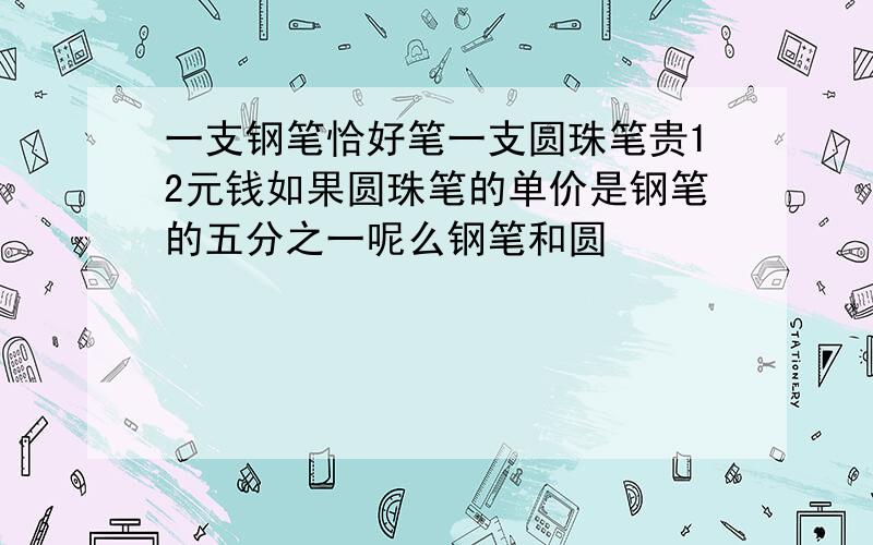 一支钢笔恰好笔一支圆珠笔贵12元钱如果圆珠笔的单价是钢笔的五分之一呢么钢笔和圆