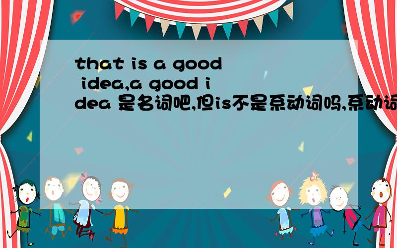 that is a good idea,a good idea 是名词吧,但is不是系动词吗,系动词后跟形容词啊!不懂啊