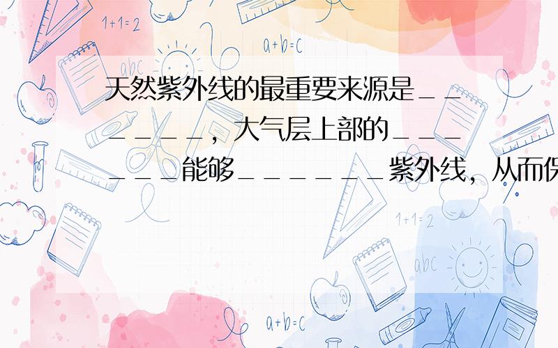 天然紫外线的最重要来源是______，大气层上部的______能够______紫外线，从而保护地球上的动、植物和人类不受