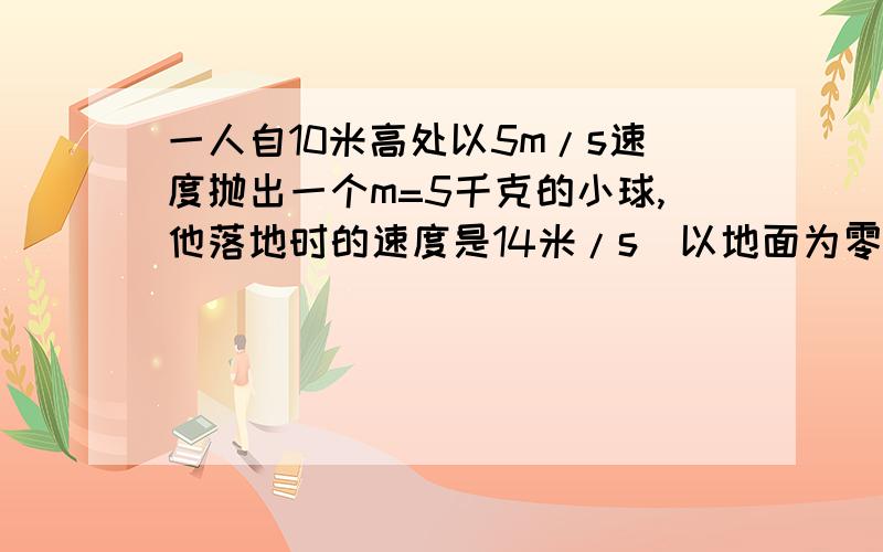 一人自10米高处以5m/s速度抛出一个m=5千克的小球,他落地时的速度是14米/s（以地面为零势面）则下落过程中,克服空