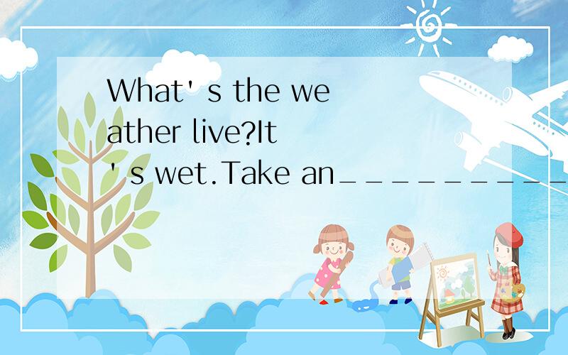 What' s the weather live?It ' s wet.Take an_________with you