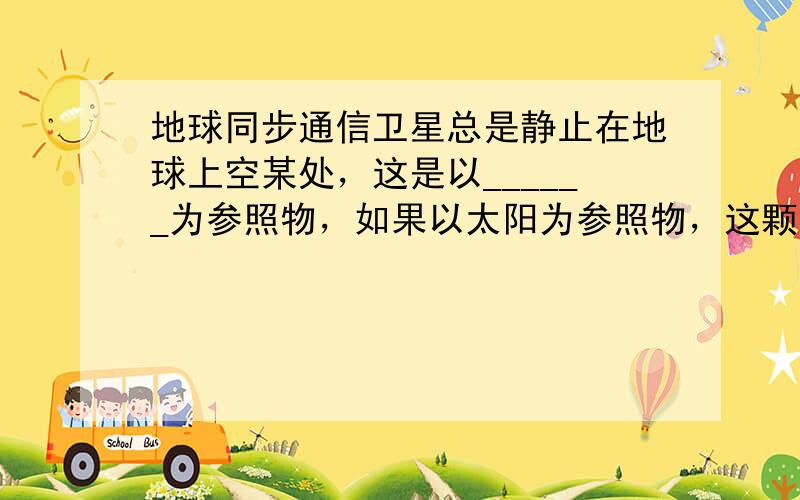 地球同步通信卫星总是静止在地球上空某处，这是以______为参照物，如果以太阳为参照物，这颗卫星是______（填“运动