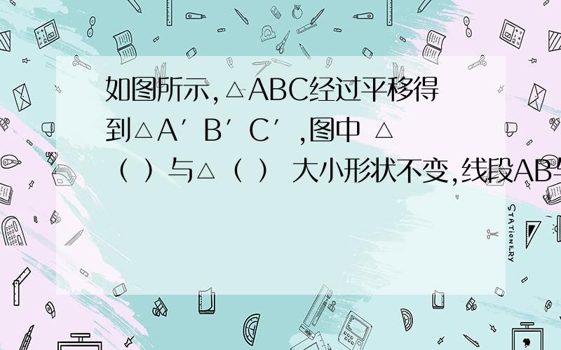 如图所示,△ABC经过平移得到△A′B′C′,图中 △ （ ）与△（ ） 大小形状不变,线段AB与A′B′的位置