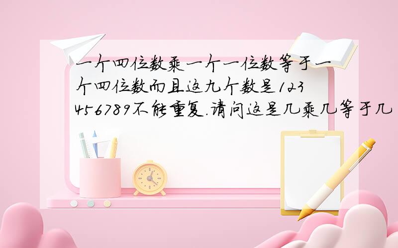 一个四位数乘一个一位数等于一个四位数而且这九个数是123456789不能重复.请问这是几乘几等于几