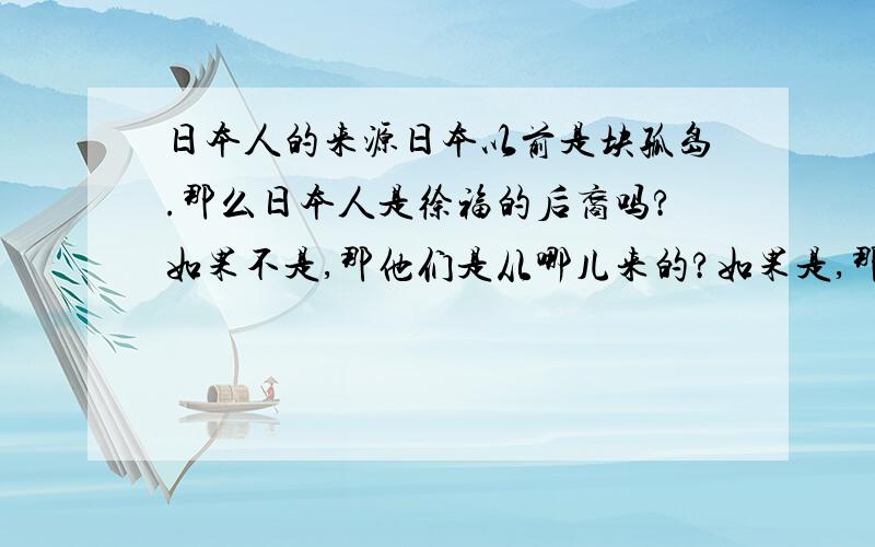 日本人的来源日本以前是块孤岛.那么日本人是徐福的后裔吗?如果不是,那他们是从哪儿来的?如果是,那我们中国人怎么会有如此变