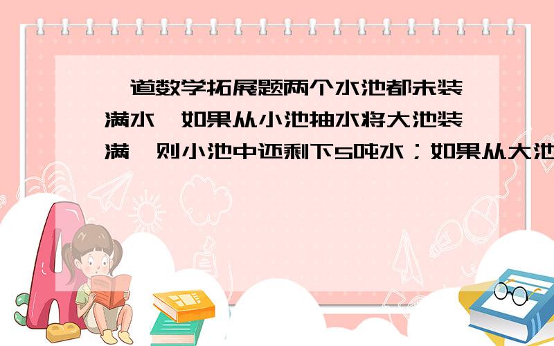 一道数学拓展题两个水池都未装满水,如果从小池抽水将大池装满,则小池中还剩下5吨水；如果从大池抽水将小池装满,则大池中还剩