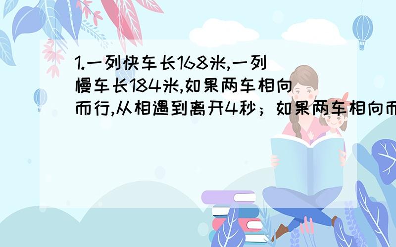 1.一列快车长168米,一列慢车长184米,如果两车相向而行,从相遇到离开4秒；如果两车相向而行.从快车追及慢车到离开需