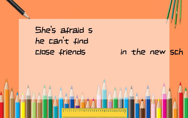 She's afraid she can't find close friends ___ in the new sch