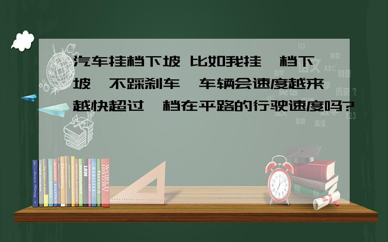 汽车挂档下坡 比如我挂一档下坡,不踩刹车,车辆会速度越来越快超过一档在平路的行驶速度吗?